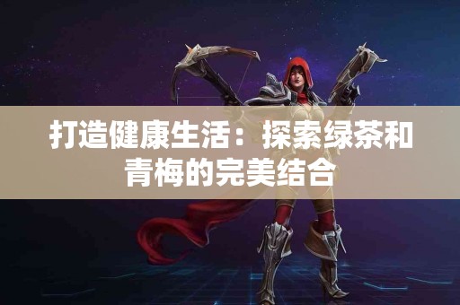 打造健康生活：探索绿茶和青梅的完美结合