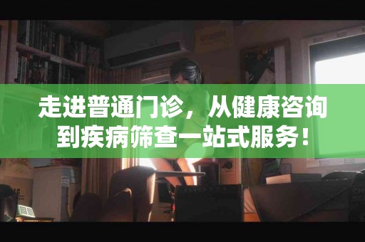 走进普通门诊，从健康咨询到疾病筛查一站式服务！