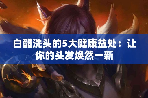 白醋洗头的5大健康益处：让你的头发焕然一新