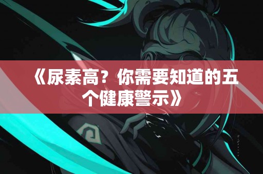 《尿素高？你需要知道的五个健康警示》