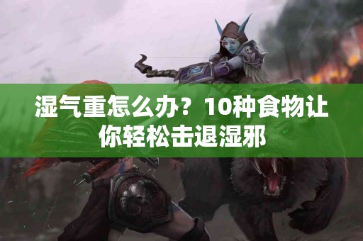 湿气重怎么办？10种食物让你轻松击退湿邪