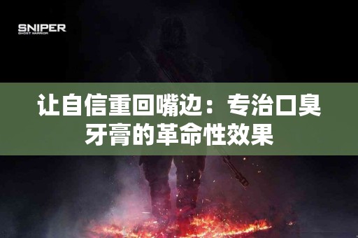 让自信重回嘴边：专治口臭牙膏的革命性效果