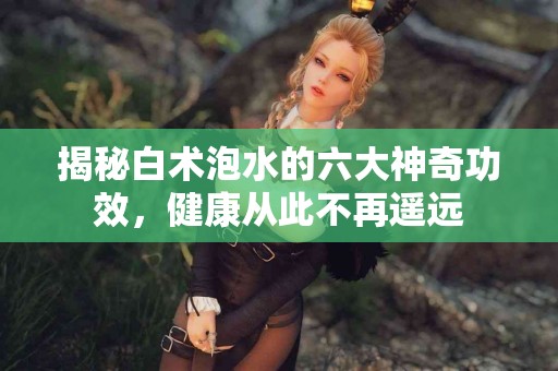 揭秘白术泡水的六大神奇功效，健康从此不再遥远