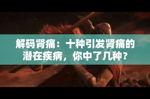 解码肾痛：十种引发肾痛的潜在疾病，你中了几种？