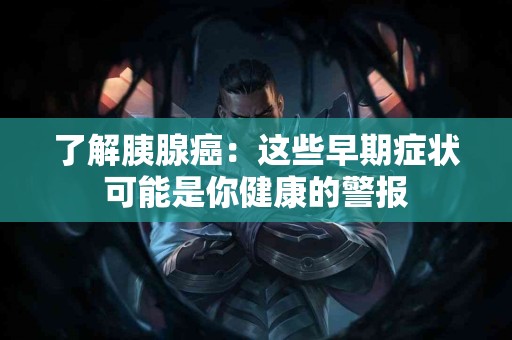 了解胰腺癌：这些早期症状可能是你健康的警报