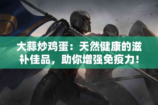 大蒜炒鸡蛋：天然健康的滋补佳品，助你增强免疫力！