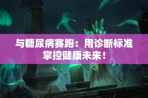 与糖尿病赛跑：用诊断标准掌控健康未来！