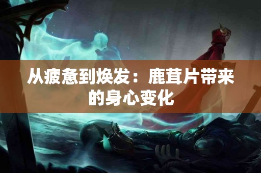 从疲惫到焕发:鹿茸片带来的身心变化 从疲惫到焕发:鹿茸片带来的身心变化